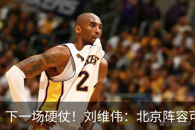 下一场硬仗！刘维伟：北京阵容可以说是国家队 但主场肯定全力争胜