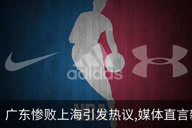 广东惨败上海引发热议,媒体直言新洋帅该背锅,昔日霸主变得太陌生
