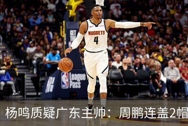 杨鸣质疑广东主帅：周鹏连盖2帽为何被换下