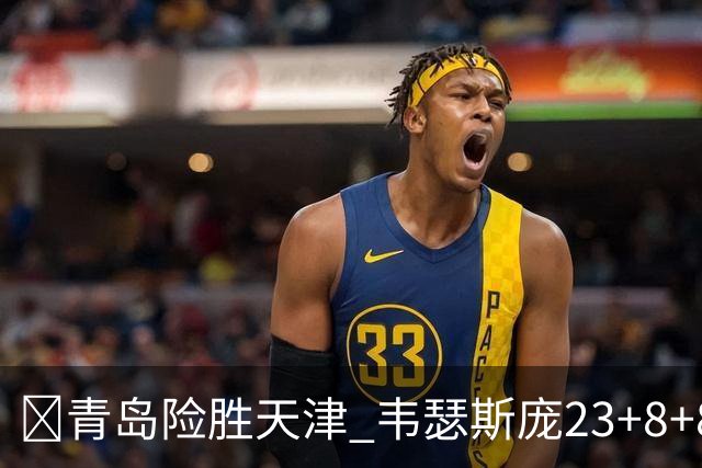 🏀青岛险胜天津 韦瑟斯庞23+8+8 王睿泽17分 尼克斯28分