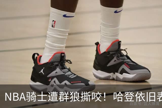 NBA骑士遭群狼撕咬！哈登依旧表现不佳，幸好签了三年大合同