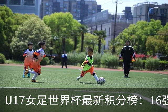 U17女足世界杯最新积分榜：16强出炉！亚洲3队晋级，中国3-2美国